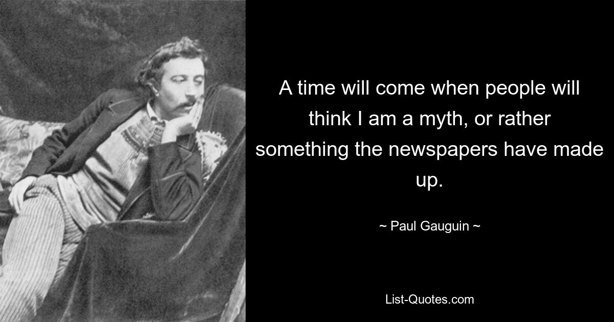 A time will come when people will think I am a myth, or rather something the newspapers have made up. — © Paul Gauguin