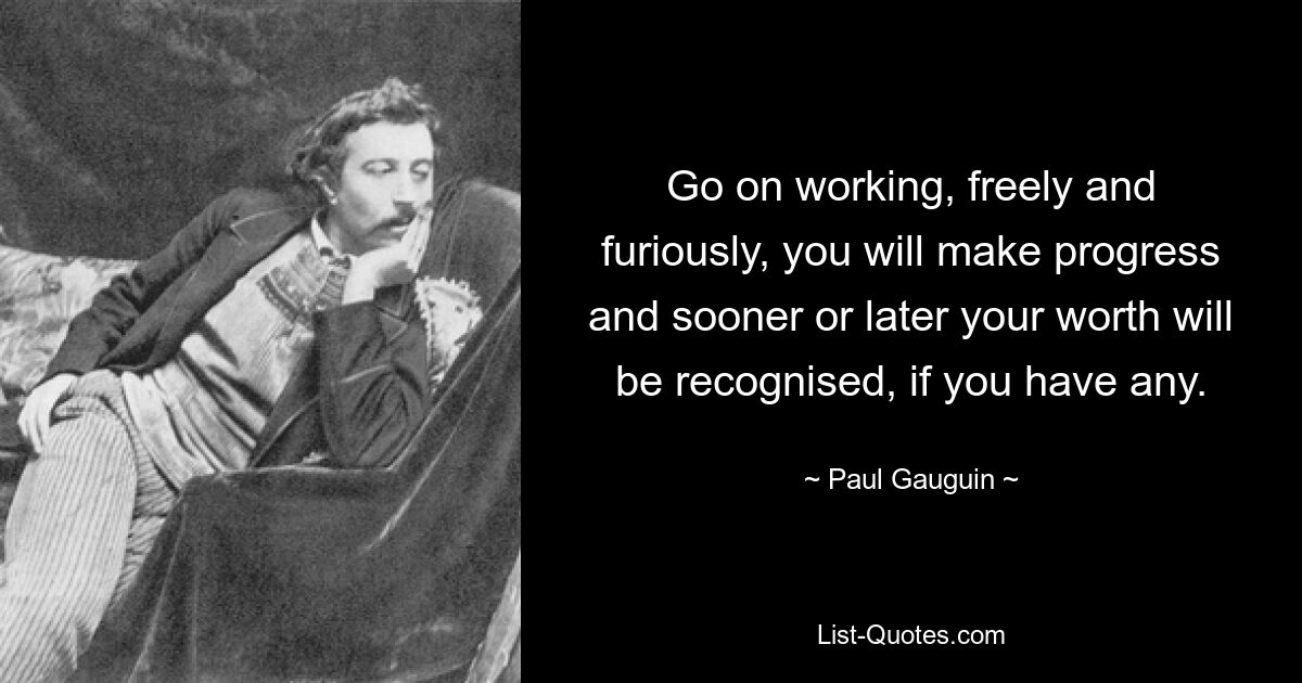 Go on working, freely and furiously, you will make progress and sooner or later your worth will be recognised, if you have any. — © Paul Gauguin