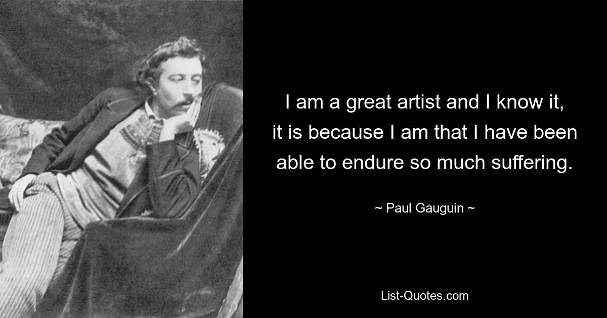 I am a great artist and I know it, it is because I am that I have been able to endure so much suffering. — © Paul Gauguin