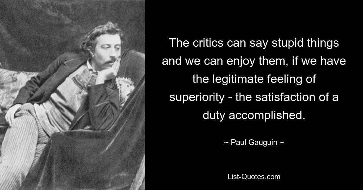 The critics can say stupid things and we can enjoy them, if we have the legitimate feeling of superiority - the satisfaction of a duty accomplished. — © Paul Gauguin