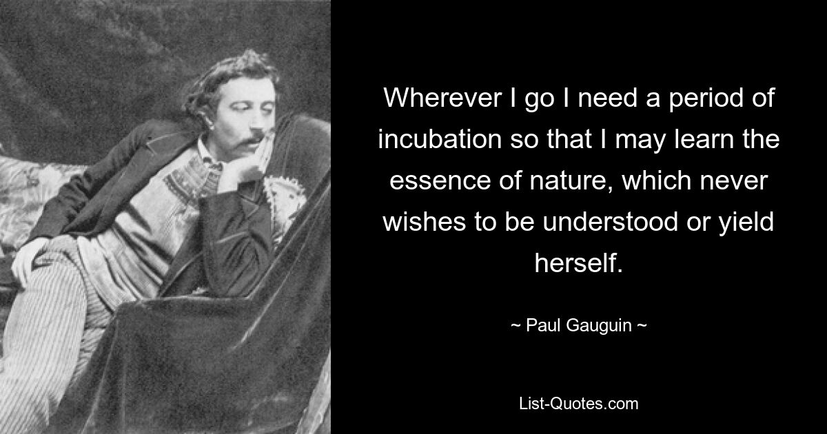 Wherever I go I need a period of incubation so that I may learn the essence of nature, which never wishes to be understood or yield herself. — © Paul Gauguin