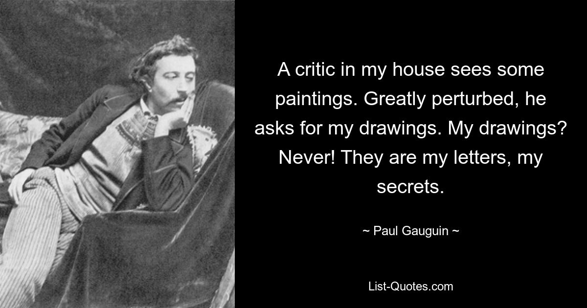 A critic in my house sees some paintings. Greatly perturbed, he asks for my drawings. My drawings? Never! They are my letters, my secrets. — © Paul Gauguin