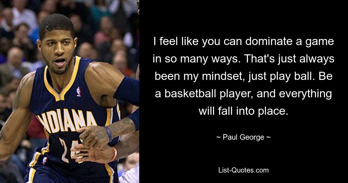 I feel like you can dominate a game in so many ways. That's just always been my mindset, just play ball. Be a basketball player, and everything will fall into place. — © Paul George