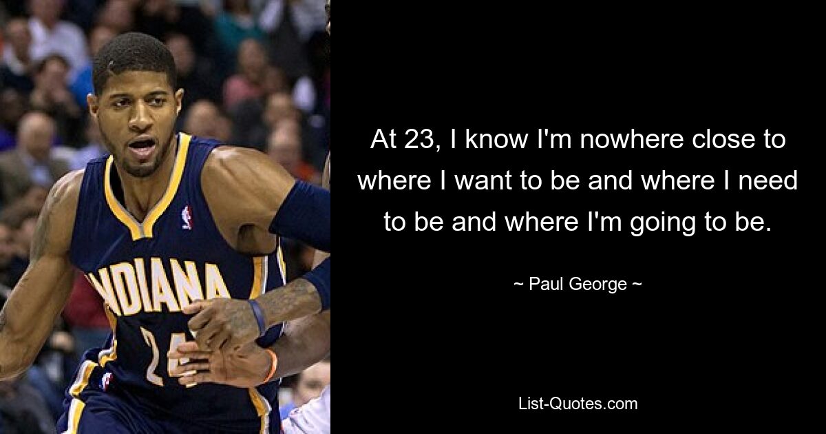 At 23, I know I'm nowhere close to where I want to be and where I need to be and where I'm going to be. — © Paul George