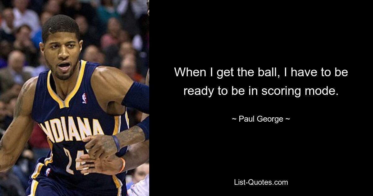 When I get the ball, I have to be ready to be in scoring mode. — © Paul George