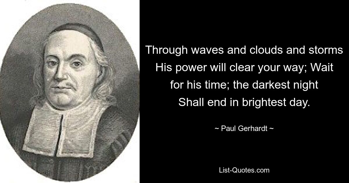 Through waves and clouds and storms His power will clear your way; Wait for his time; the darkest night Shall end in brightest day. — © Paul Gerhardt