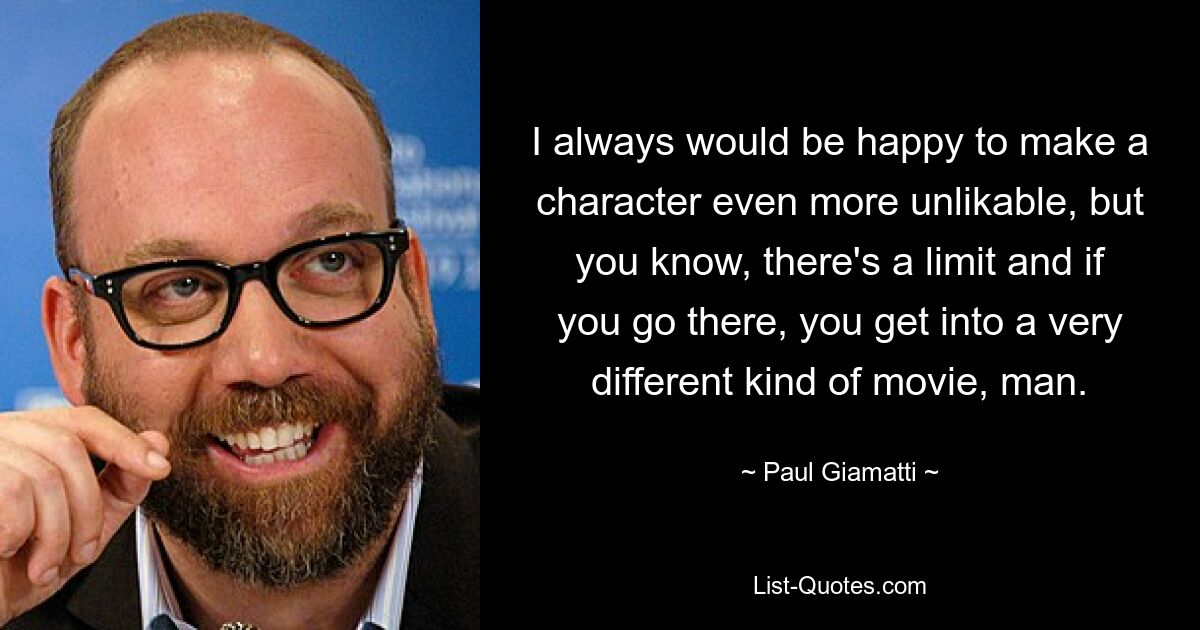 I always would be happy to make a character even more unlikable, but you know, there's a limit and if you go there, you get into a very different kind of movie, man. — © Paul Giamatti