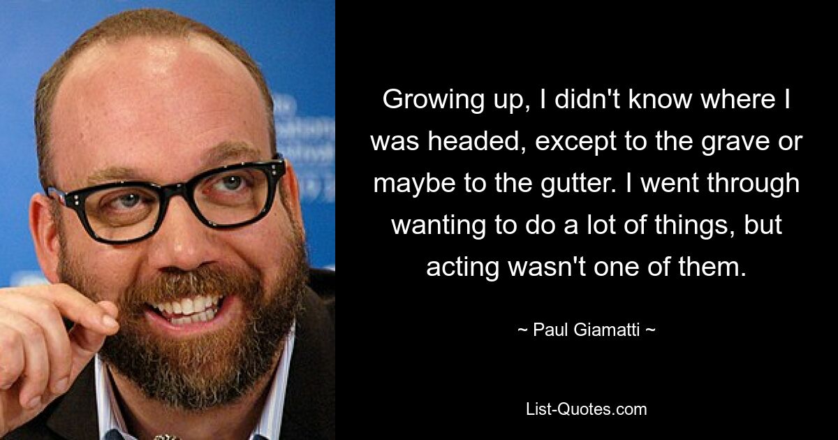 Growing up, I didn't know where I was headed, except to the grave or maybe to the gutter. I went through wanting to do a lot of things, but acting wasn't one of them. — © Paul Giamatti