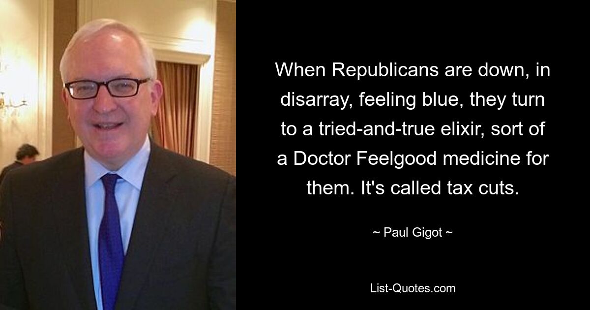 When Republicans are down, in disarray, feeling blue, they turn to a tried-and-true elixir, sort of a Doctor Feelgood medicine for them. It's called tax cuts. — © Paul Gigot