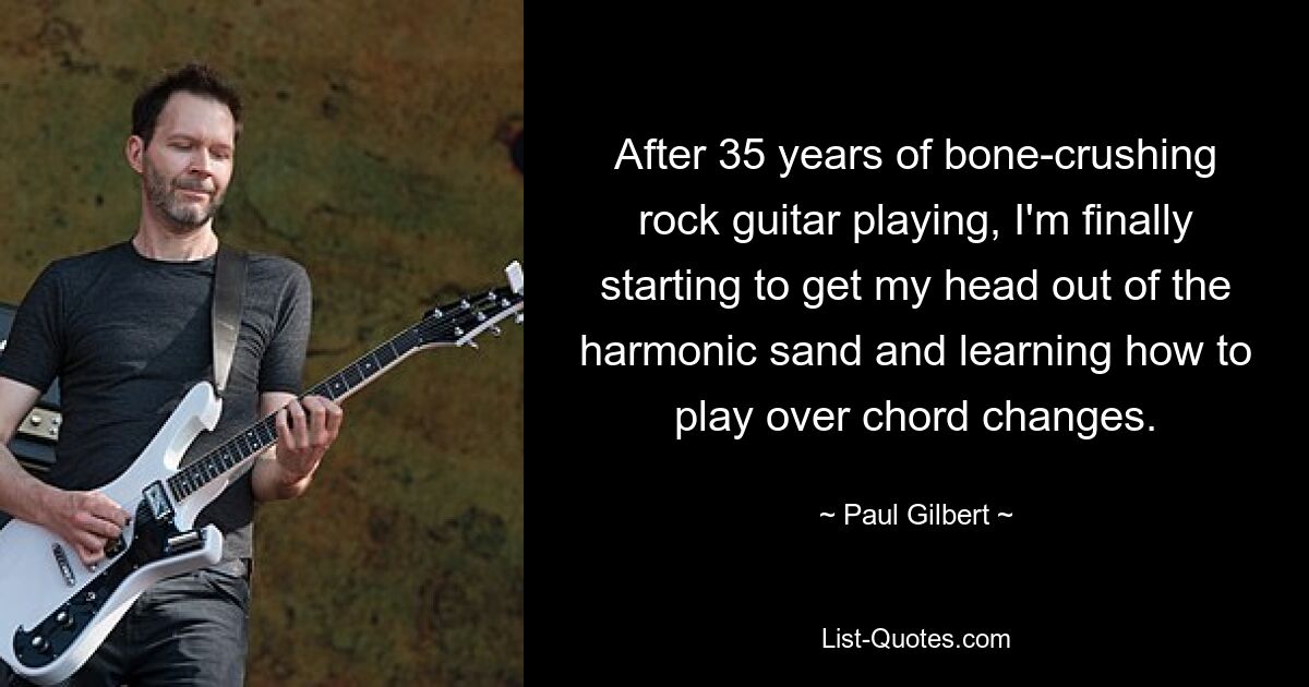 After 35 years of bone-crushing rock guitar playing, I'm finally starting to get my head out of the harmonic sand and learning how to play over chord changes. — © Paul Gilbert