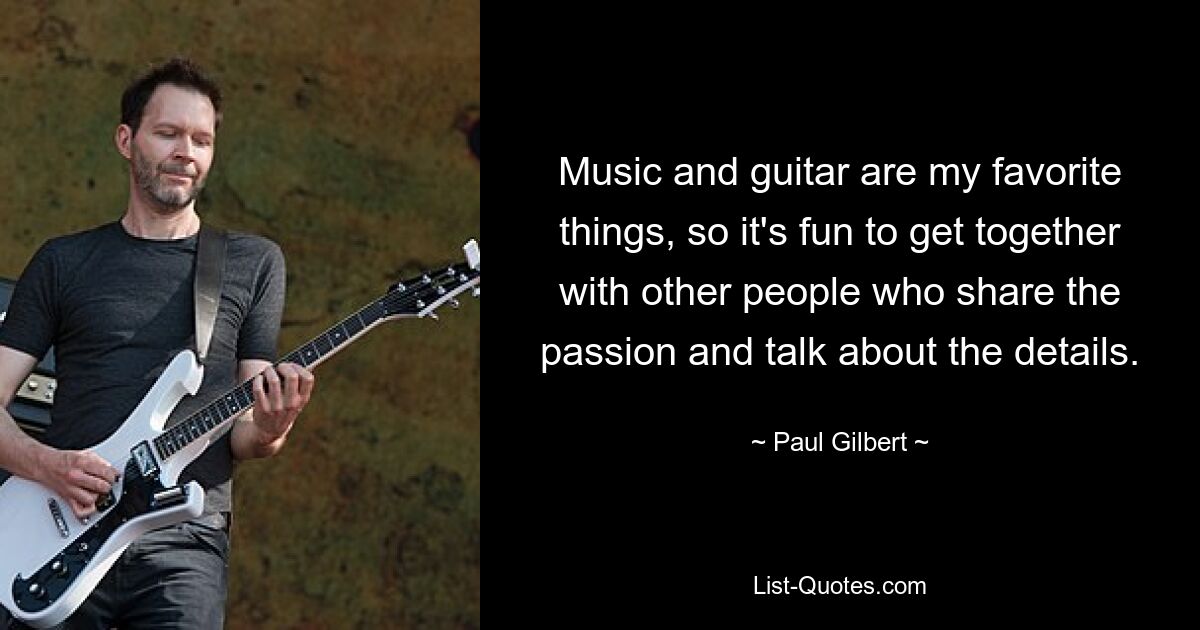 Music and guitar are my favorite things, so it's fun to get together with other people who share the passion and talk about the details. — © Paul Gilbert