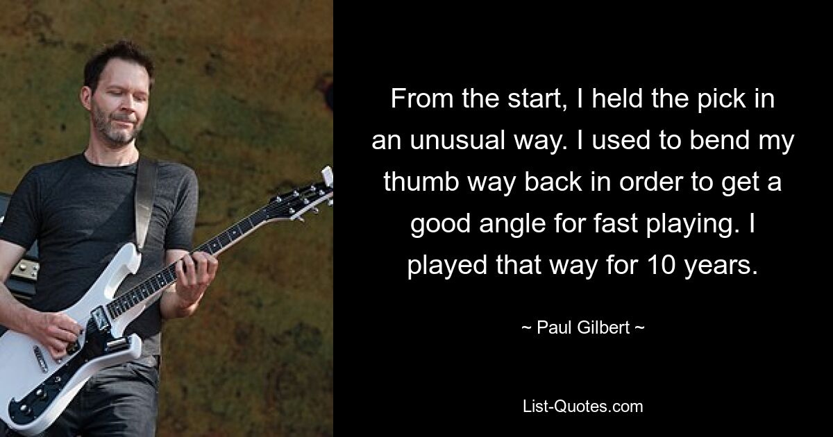 From the start, I held the pick in an unusual way. I used to bend my thumb way back in order to get a good angle for fast playing. I played that way for 10 years. — © Paul Gilbert