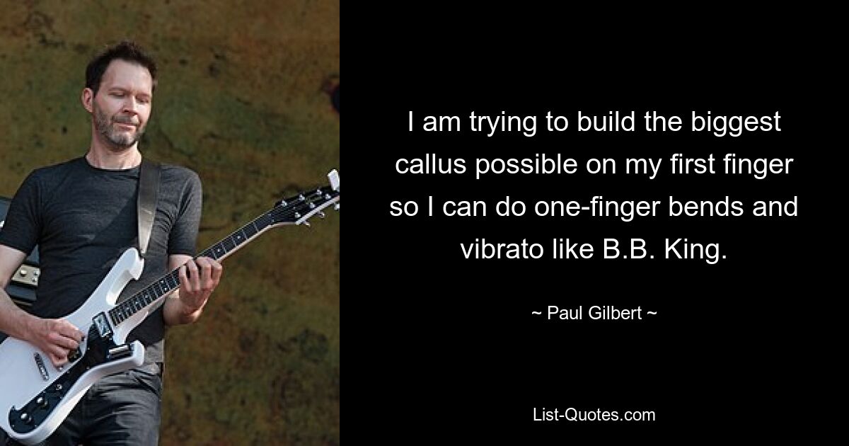 I am trying to build the biggest callus possible on my first finger so I can do one-finger bends and vibrato like B.B. King. — © Paul Gilbert