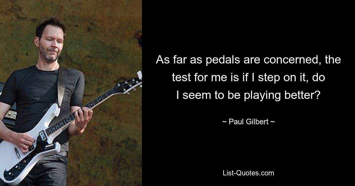 As far as pedals are concerned, the test for me is if I step on it, do I seem to be playing better? — © Paul Gilbert