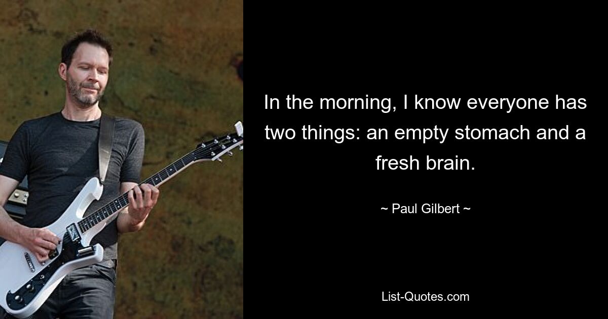 In the morning, I know everyone has two things: an empty stomach and a fresh brain. — © Paul Gilbert