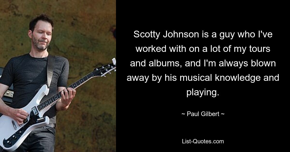 Scotty Johnson is a guy who I've worked with on a lot of my tours and albums, and I'm always blown away by his musical knowledge and playing. — © Paul Gilbert