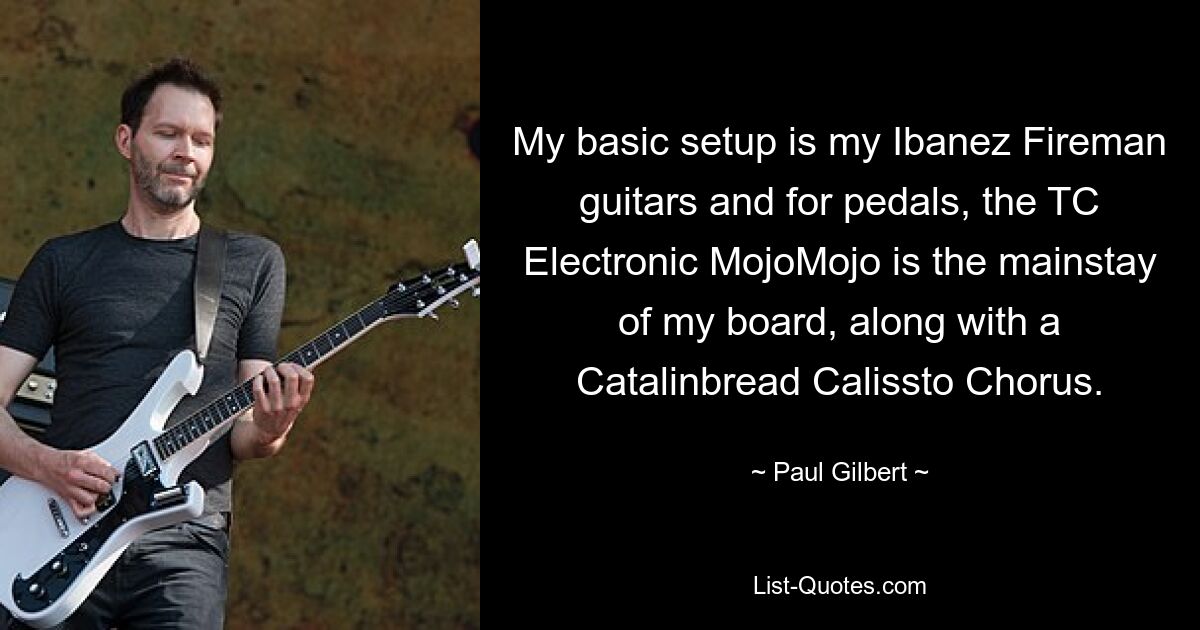 My basic setup is my Ibanez Fireman guitars and for pedals, the TC Electronic MojoMojo is the mainstay of my board, along with a Catalinbread Calissto Chorus. — © Paul Gilbert