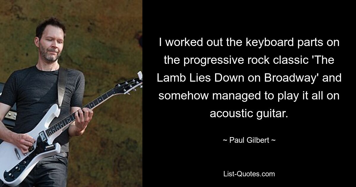 I worked out the keyboard parts on the progressive rock classic 'The Lamb Lies Down on Broadway' and somehow managed to play it all on acoustic guitar. — © Paul Gilbert