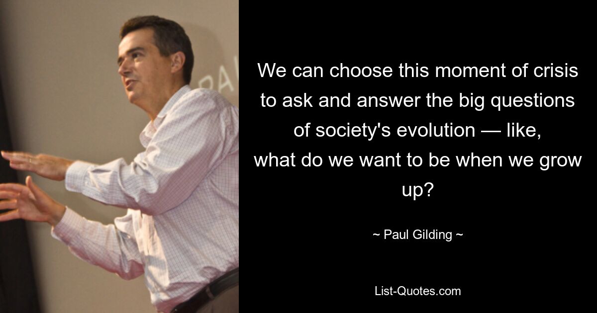 We can choose this moment of crisis to ask and answer the big questions of society's evolution — like, what do we want to be when we grow up? — © Paul Gilding