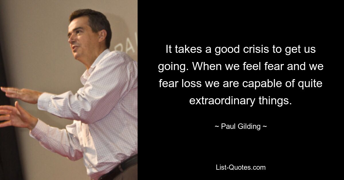 It takes a good crisis to get us going. When we feel fear and we fear loss we are capable of quite extraordinary things. — © Paul Gilding