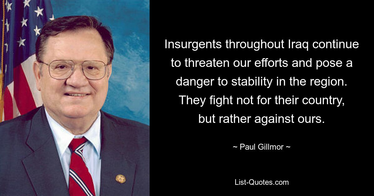 Insurgents throughout Iraq continue to threaten our efforts and pose a danger to stability in the region. They fight not for their country, but rather against ours. — © Paul Gillmor