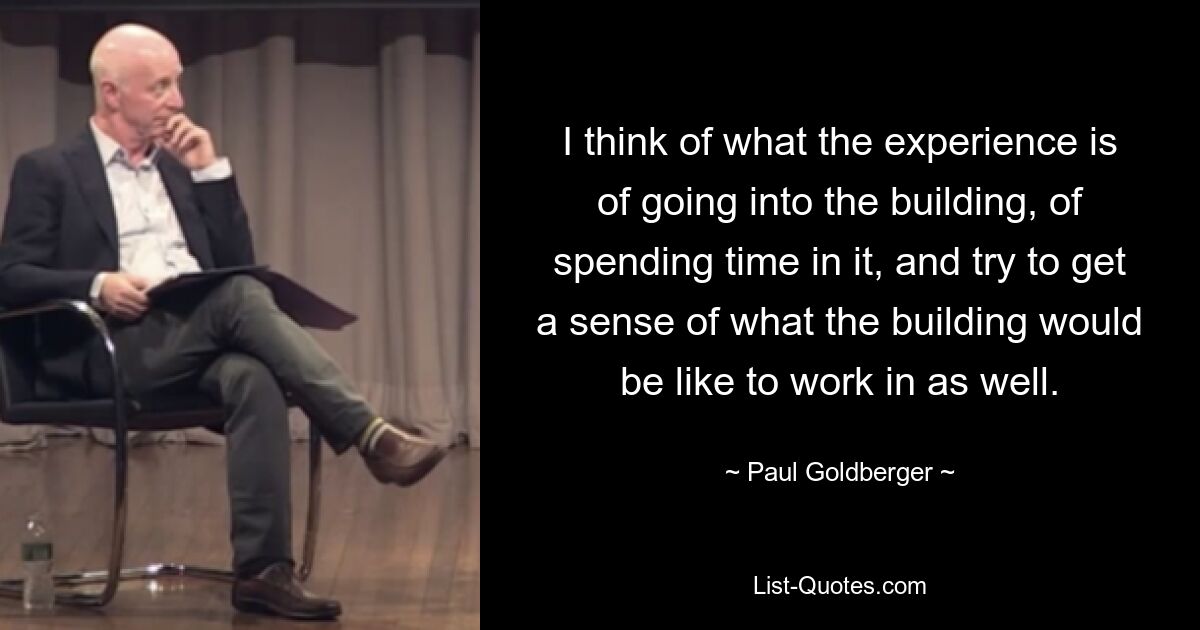 I think of what the experience is of going into the building, of spending time in it, and try to get a sense of what the building would be like to work in as well. — © Paul Goldberger