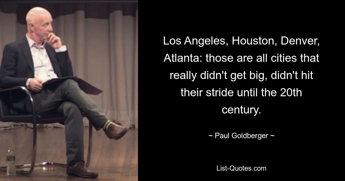 Los Angeles, Houston, Denver, Atlanta: those are all cities that really didn't get big, didn't hit their stride until the 20th century. — © Paul Goldberger