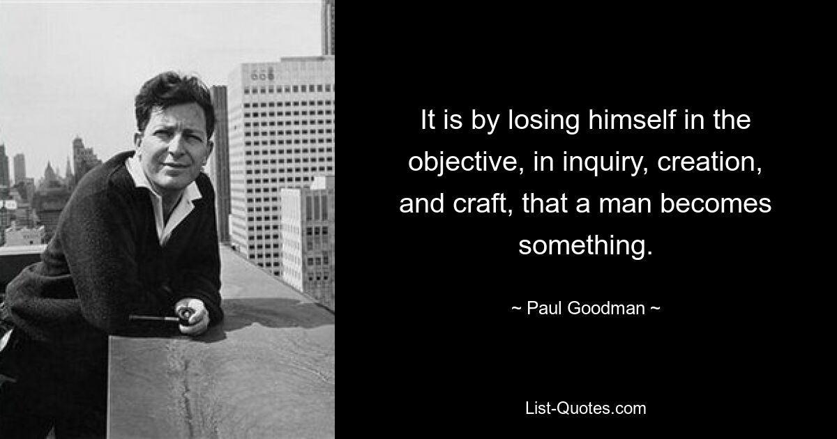 It is by losing himself in the objective, in inquiry, creation, and craft, that a man becomes something. — © Paul Goodman