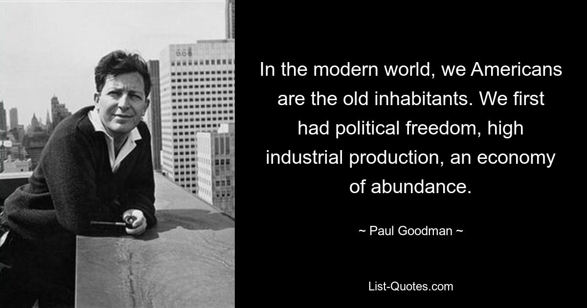 In the modern world, we Americans are the old inhabitants. We first had political freedom, high industrial production, an economy of abundance. — © Paul Goodman