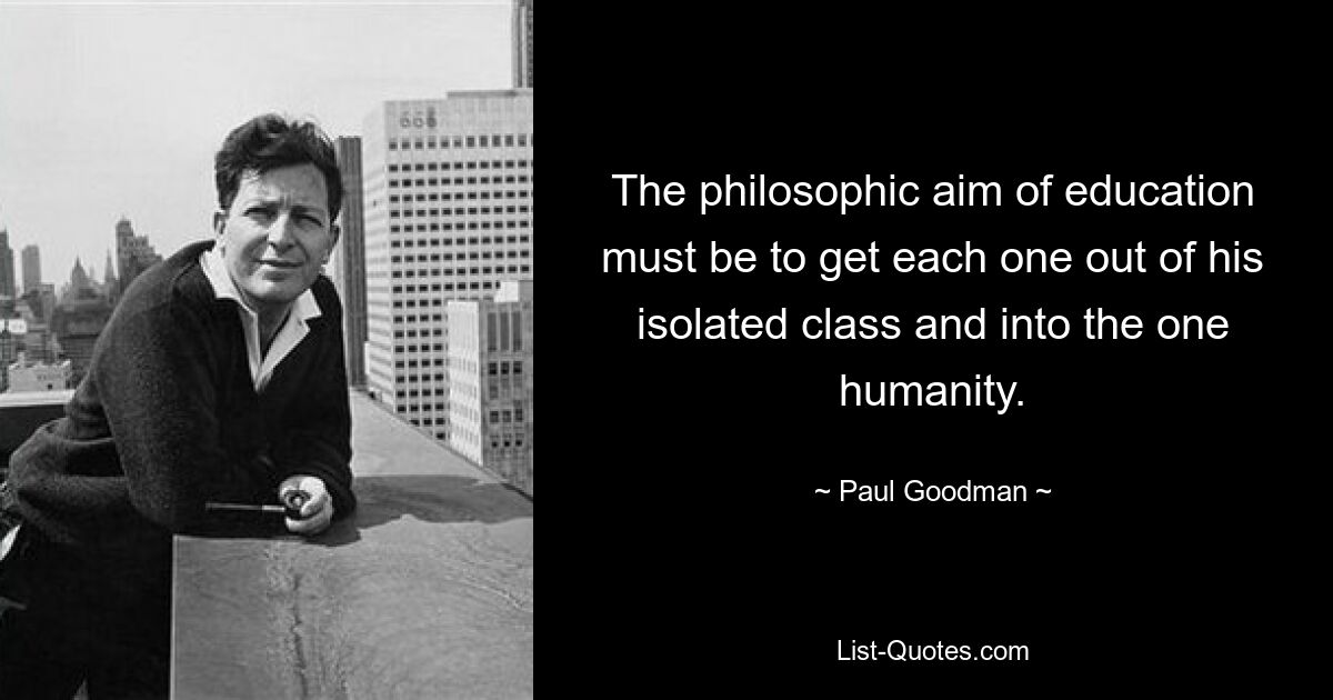 The philosophic aim of education must be to get each one out of his isolated class and into the one humanity. — © Paul Goodman