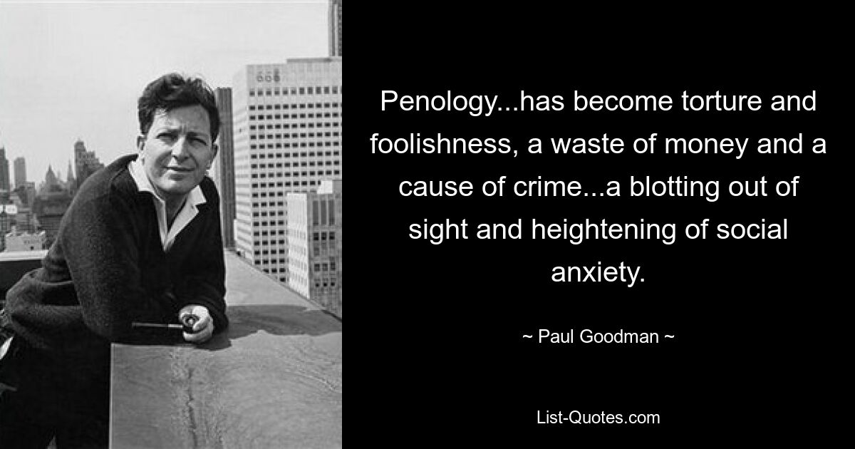 Penology...has become torture and foolishness, a waste of money and a cause of crime...a blotting out of sight and heightening of social anxiety. — © Paul Goodman