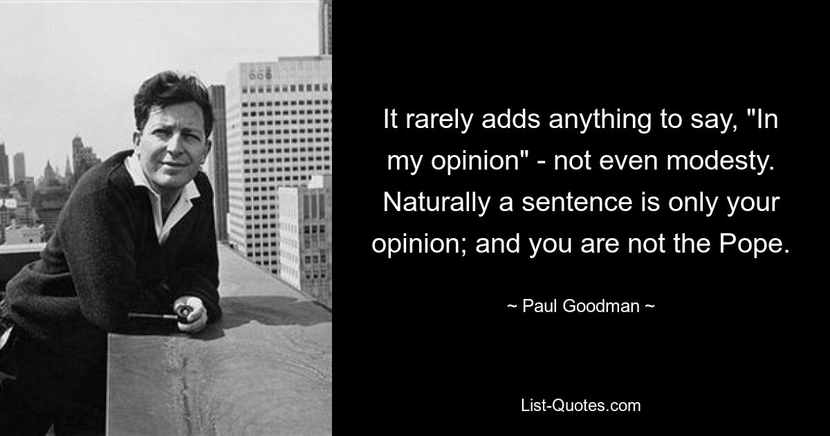 It rarely adds anything to say, "In my opinion" - not even modesty. Naturally a sentence is only your opinion; and you are not the Pope. — © Paul Goodman