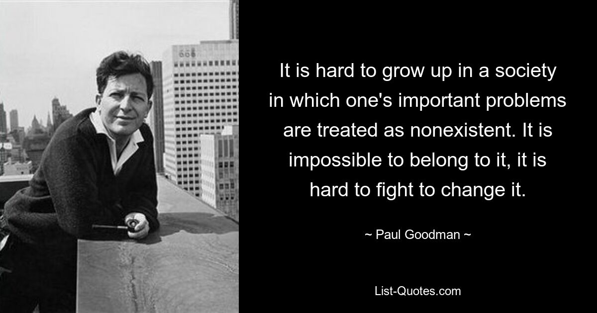 It is hard to grow up in a society in which one's important problems are treated as nonexistent. It is impossible to belong to it, it is hard to fight to change it. — © Paul Goodman