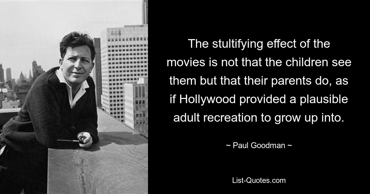 The stultifying effect of the movies is not that the children see them but that their parents do, as if Hollywood provided a plausible adult recreation to grow up into. — © Paul Goodman