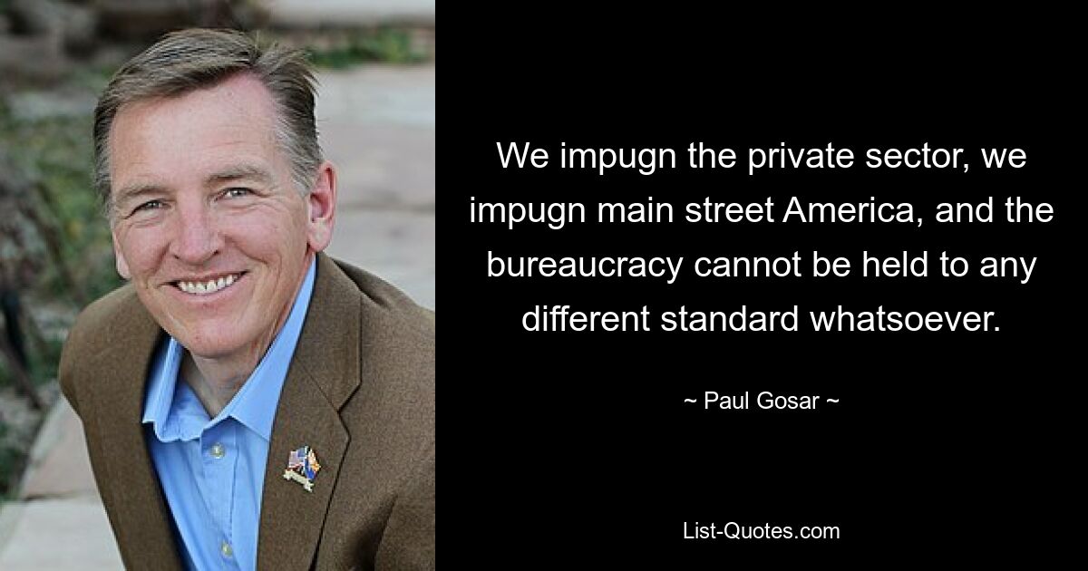 We impugn the private sector, we impugn main street America, and the bureaucracy cannot be held to any different standard whatsoever. — © Paul Gosar