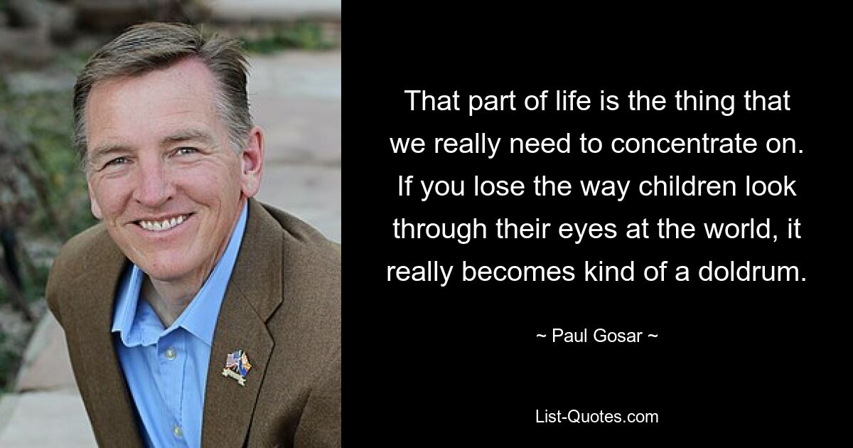 That part of life is the thing that we really need to concentrate on. If you lose the way children look through their eyes at the world, it really becomes kind of a doldrum. — © Paul Gosar