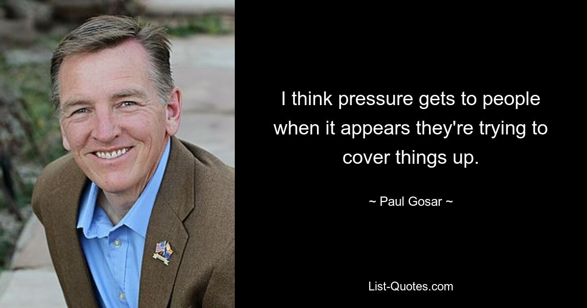 I think pressure gets to people when it appears they're trying to cover things up. — © Paul Gosar