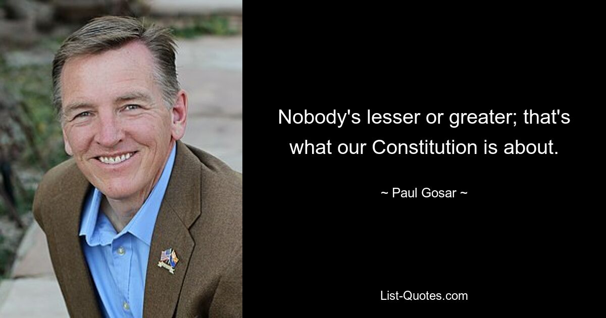 Nobody's lesser or greater; that's what our Constitution is about. — © Paul Gosar