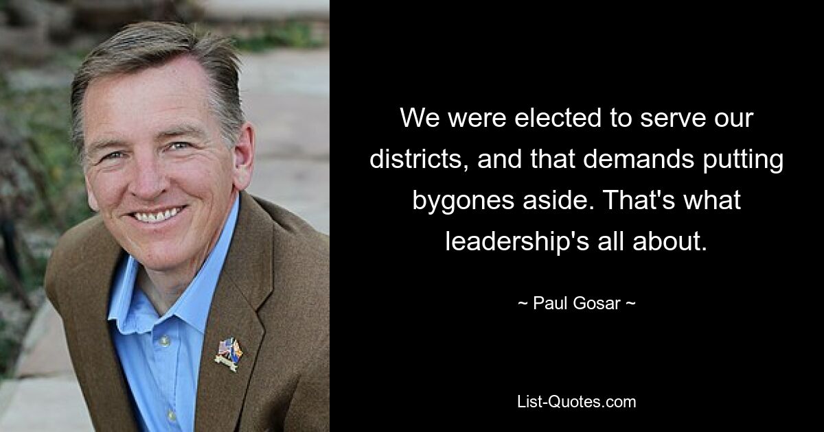 We were elected to serve our districts, and that demands putting bygones aside. That's what leadership's all about. — © Paul Gosar