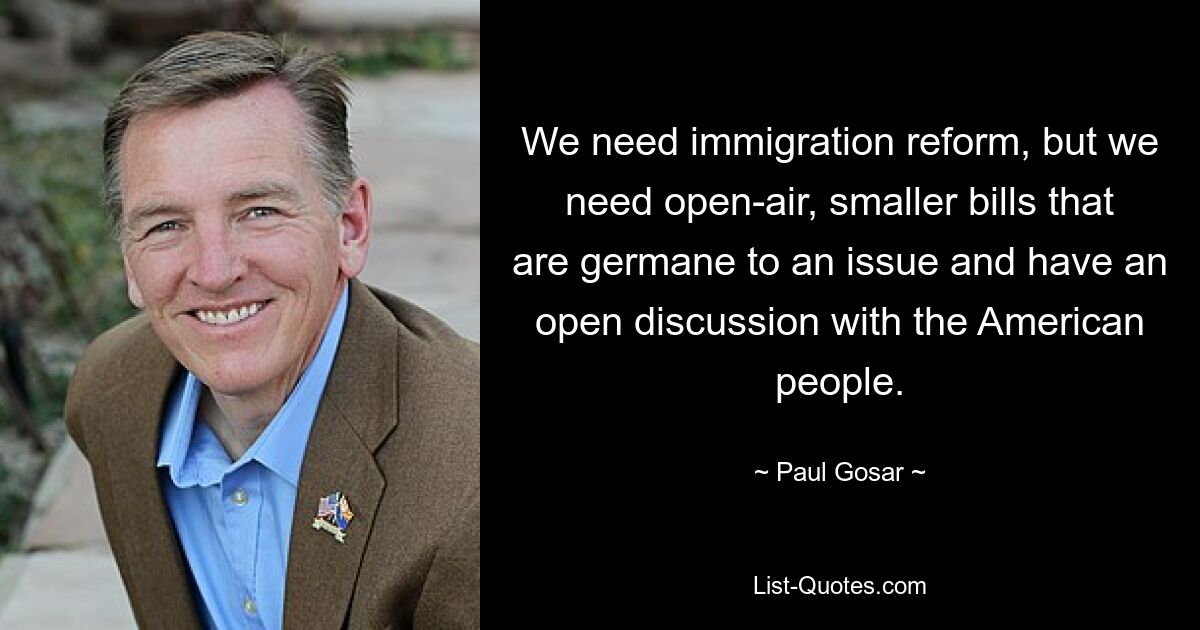 We need immigration reform, but we need open-air, smaller bills that are germane to an issue and have an open discussion with the American people. — © Paul Gosar