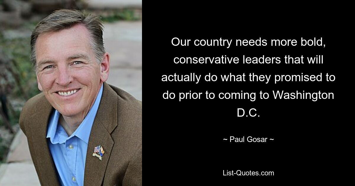 Our country needs more bold, conservative leaders that will actually do what they promised to do prior to coming to Washington D.C. — © Paul Gosar