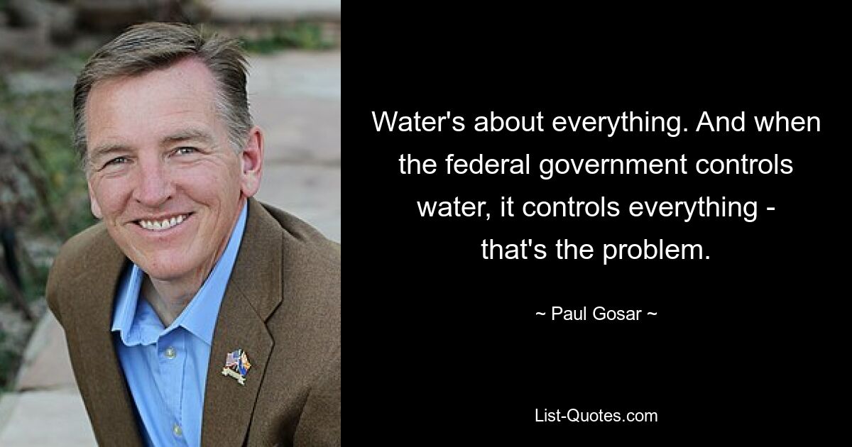 Water's about everything. And when the federal government controls water, it controls everything - that's the problem. — © Paul Gosar