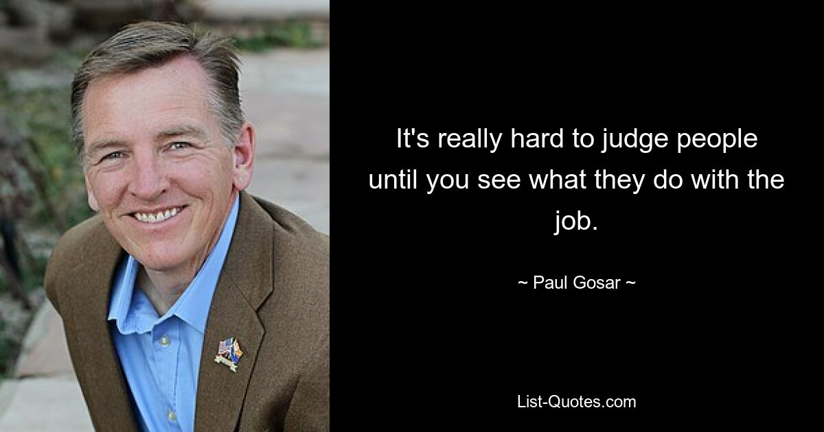 It's really hard to judge people until you see what they do with the job. — © Paul Gosar