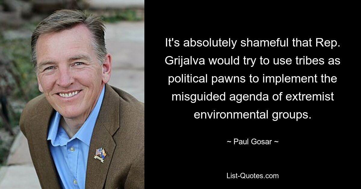 It's absolutely shameful that Rep. Grijalva would try to use tribes as political pawns to implement the misguided agenda of extremist environmental groups. — © Paul Gosar