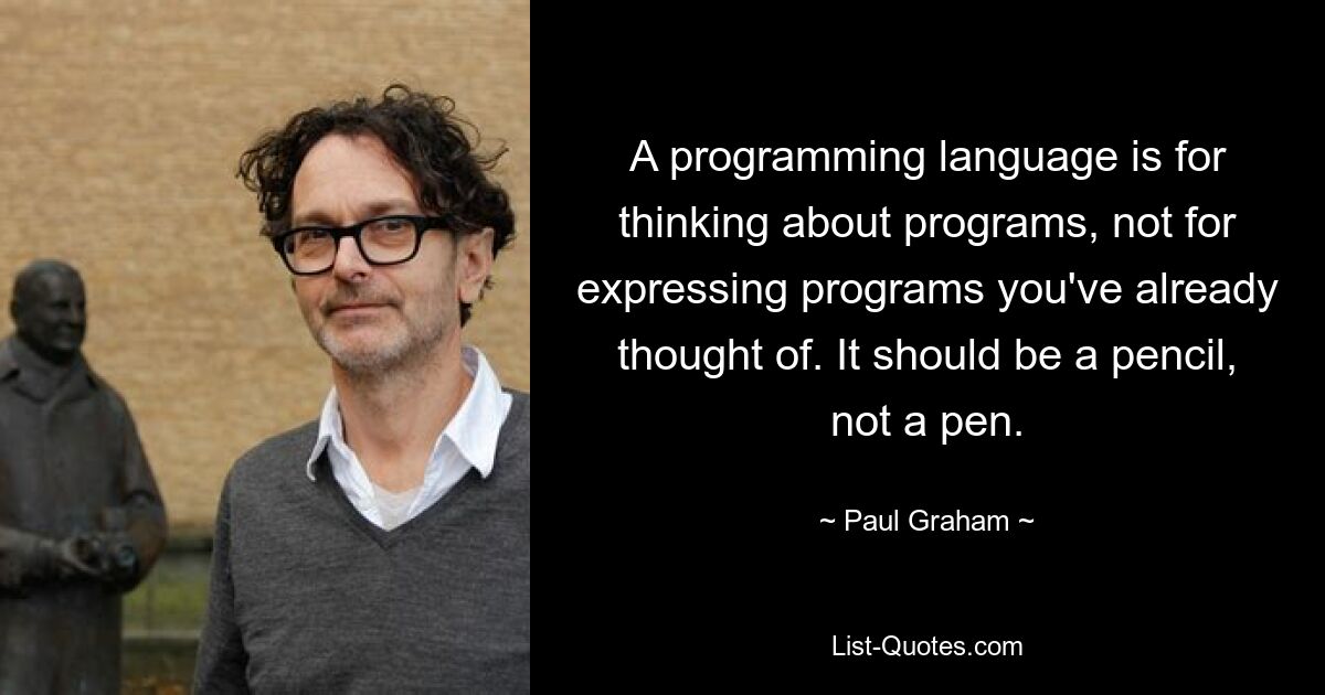 Eine Programmiersprache dient dazu, über Programme nachzudenken, nicht dazu, Programme auszudrücken, an die Sie bereits gedacht haben. Es sollte ein Bleistift sein, kein Kugelschreiber. — © Paul Graham 