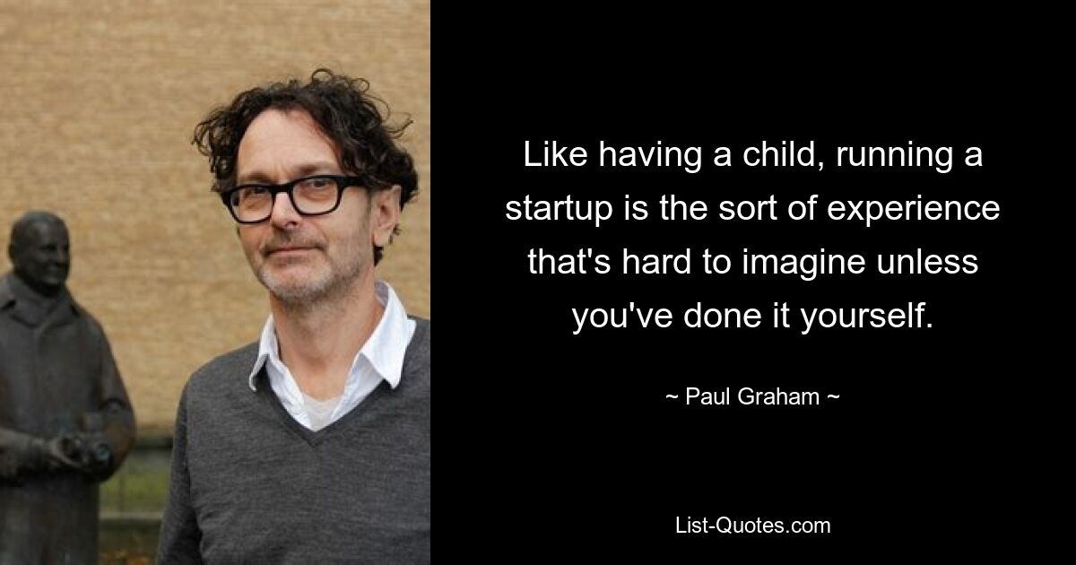 Like having a child, running a startup is the sort of experience that's hard to imagine unless you've done it yourself. — © Paul Graham