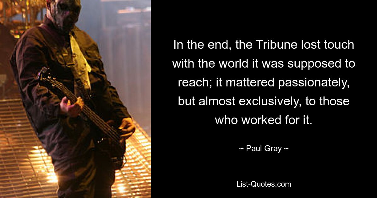 In the end, the Tribune lost touch with the world it was supposed to reach; it mattered passionately, but almost exclusively, to those who worked for it. — © Paul Gray