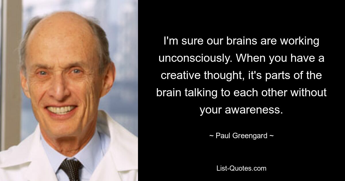 I'm sure our brains are working unconsciously. When you have a creative thought, it's parts of the brain talking to each other without your awareness. — © Paul Greengard