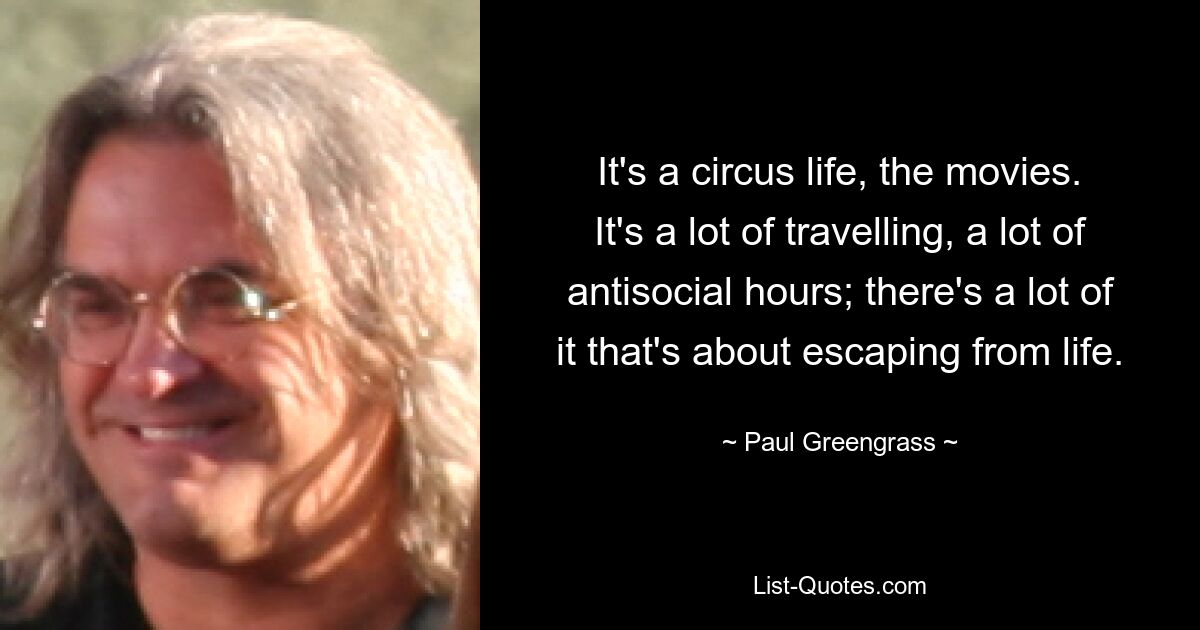 It's a circus life, the movies. It's a lot of travelling, a lot of antisocial hours; there's a lot of it that's about escaping from life. — © Paul Greengrass