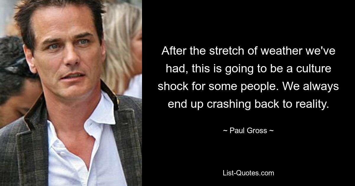 After the stretch of weather we've had, this is going to be a culture shock for some people. We always end up crashing back to reality. — © Paul Gross